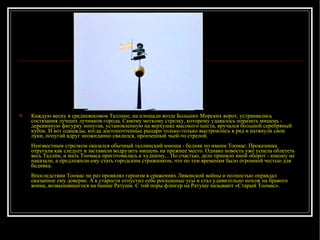 Каждую весну в средневековом Таллине, на площади возле Больших Морских ворот, устраивались состязания лучших лучников города. Самому меткому стрелку, которому удавалось поразить мишень - деревянную фигурку попугая, установленную на верхушке высокого шеста, вручался большой серебряный кубок. И вот однажды, когда достопочтенные рыцари только-только выстроились в ряд и натянули свои луки, попугай вдруг неожиданно свалился, пронзенный чьей-то стрелой.  Неизвестным стрелком оказался обычный таллинский юноша - бедняк по имени Тоомас. Проказника отругали как следует и заставили водрузить мишень на прежнее место. Однако новость уже успела облететь весь Таллин, и мать Тоомаса приготовилась к худшему... По счастью, дело приняло иной оборот - юношу не наказали, а предложили ему стать городским стражником, что по тем временам было огромной честью для бедняка.  Впоследствии Тоомас не раз проявлял героизм в сражениях Ливонской войны и полностью оправдал оказанное ему доверие. А к старости отпустил себе роскошные усы и стал удивительно похож на бравого воина, возвышавшегося на башне Ратуши. С той поры флюгер на Ратуше называют «Старый Тоомас».  