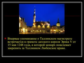 Впервые упоминание о Таллинском магистрате встречается в грамоте датского короля Эрика V от 15 мая 1248 года, в которой монарх повелевает закрепить за Таллинном Любекское право.  