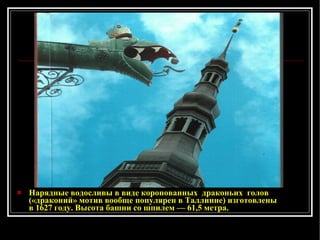 Нарядные водосливы в виде коронованных  драконьих  голов («драконий» мотив вообще популярен в Таллинне) изготовлены в 1627 году. Высота башни со шпилем — 61,5 метра.   