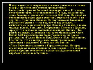 В зале магистрата сохранились скамьи ратманов и стенные шкафы. Две меньшие скамьи принадлежали бюргермейстерам, на большой сиде л и ратманы. От скамьи бюргермейстеров, изготовленной в 1374 году, сохранились лишь боковины, спинка же сделана в 1430 году. На одной из боковин изображена сцена схватки Самсона со львом, а на другой — Тристан и Изольда. На двух высоких боковинах ратманской скамьи — это все, что от нее осталось — изображены сцены единоборства Давида и Голиафа, а также медведя и льва. Есть здесь изображения Самсона и Далилы, Аристотеля верхом на лукавой волшебнице Филиде. Эта резьба по дереву выполнена мастером Марквардом Хассе. Около 1460 года боковины были украшены еще двумя рельефами: «Голова Иоанна Предтечи» и «Плат Вероники». Считается, что их автор — известный таллиннский живописец и скульптор Клавес ван дёр Зиттов.  «Плат Вероники» хранится в Городском музее. Интерес представляют также кованые детали дверей — это довольно редкие образцы готического искусства художественной обработки металла в Эстонии.   