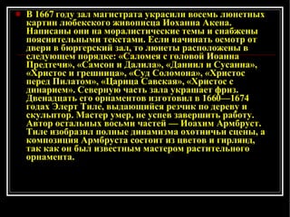 В 1667 году зал магистрата украсили восемь люнетных картин любекского живописца Иоханна Акена. Написаны они на моралистические темы и снабжены пояснительными текстами. Если начинать осмотр от двери в бюргерский зал, то люнеты расположены в следующем порядке: «Саломея с головой Иоанна Предтечи», «Самсон и Далила», «Даниил и Сусанна», «Христос и грешница», «Суд Соломона», «Христос перед Пилатом», «Царица Савская», «Христос с динарием». Северную часть зала украшает фриз. Двенадцать его орнаментов изготовил в 1660—1674 годах Элерт Тиле, выдающийся резчик по дереву и скульптор. Мастер умер, не успев завершить работу. Автор остальных восьми частей — Иоахим Армбруст. Тиле изобразил полные динамизма охотничьи сцены, а композиция Армбруста состоит из цветов и гирлянд, так как он был известным мастером растительного орнамента.  