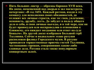 Пять больших люстр — образцы барокко XVII века. На доске, помещенной над дверью в зал магистрата, начертано: «В год 1651. Каждый ратман, входя в эту комнату для исполнения своих обязанностей, да отложит все личные страсти, как то: гнев, увлечение, ненависть, дружбу, лесть. Да забудет в пользу общего дела и себя, и свои личные выгоды, и в той мере, как он будет правосуден или несправедлив в отношении к ближнему, его ожидает воздаяние или ответ на суде Божьем». На другой доске изображен Большой герб Таллинна. Сейчас в подвальном этаже ратуши расположен филиал Городского музея. В ратуше проводятся торжественные приемы гостей Таллинна, чествования горожан, совершивших какие-либо славные дела. Ратуша стала также популярным концертным залом. 