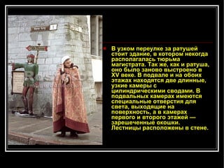 В узком переулке за ратушей стоит здание, в котором некогда располагалась тюрьма магистрата. Так же, как и ратуша, оно было заново выстроено в XV веке. В подвале и на обоих этажах находятся две длинные, узкие камеры с цилиндрическими сводами. В подвальных камерах имеются специальные отверстия для света, выходящие на поверхность, а в камерах первого и второго этажей — зарешеченные окошки. Лестницы расположены в стене.   