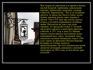 Чем только не торговали в то время в аптеке: писчей бумагой, чернилами, игральными картами, пряностями, цукатами, сладким кларетом, марципаном... Что ж до целебных средств, то среди них были и такие: куски мумии, жженые пчелы, мясо гадюки и проч ее.  Уже в XV веке при аптеке имелся огород, в котором выращивали лечебные травы. Находился он, как и все сады горожан, за городской стено й . С аптекой магистрата связаны и некоторые мрачные события: в 1571 году в день Св. Иакова именно аптека явилась источником чумы, охватившей весь город. Аптекарей здесь сменилось великое множество, пока в 1583 году здание не арендовал Иоханн Бурхарт Белавари де Сикава, венгр по происхождению. Он стал основателем целой династии аптекарей, связанных с аптекой магистрата до 1911 года, то есть более трех столетий.   