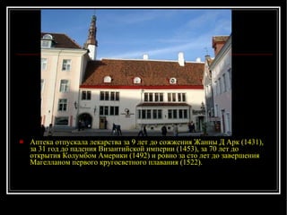 Аптека отпускала лекарства за 9 лет до сожжения Жанны Д Арк (1431), за 31 год до падения Византийской империи (1453), за 70 лет до открытия Колумбом Америки (1492) и ровно за сто лет до завершения Магелланом первого кругосветного плавания (1522). 