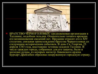 БРАТСТВО ЧЕРНОГОЛОВЫХ -средневековая организация в Таллинне, подобная гильдии. Относительно точного времени его возникновения сведений нет. Предание относит его к XIV столетию, связывая происхождение братства Черноголовых со следующим историческим событием. В день Св. Георгия, 23 апреля 1343 года, восставшие эстонцы осадили Таллинн. В числе граждан города, собранных для его защиты, были и молодые купцы, из которых магистр Ливонского ордена Бурхарт Дрейле б ен образовал вооруженную городскую стражу. 
