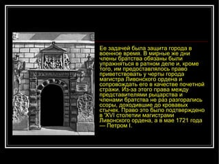 Ее задачей была защита города в военное время. В мирные же дни члены братства обязаны были упражняться в ратном деле и, кроме того, им предоставлялось право приветствовать у черты города магистра Ливонского ордена и сопровождать его в качестве почетной стражи. Из-за этого права между представителями рыцарства и членами братства не раз разгорались ссоры, доходившие до кровавых стычек. Право это было подтверждено в 'XVI столетии магистрами Ливонского ордена, а в мае 1721 года — Петром I. 