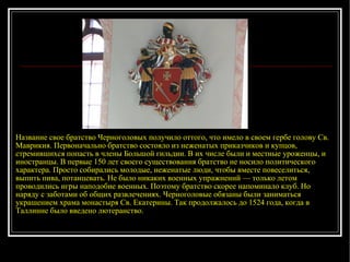 Название свое братство Черноголовых получило оттого, что имело в своем гербе голову Св. Маврикия. Первоначально братство состояло из неженатых приказчиков и купцов, стремившихся попасть в члены Большой гильдии. В их числе были и местные уроженцы, и иностранцы. В первые 150 лет своего существования братство не носило политического характера. Просто собирались молодые, неженатые люди, чтобы вместе повеселиться, выпить пива, потанцевать. Не было никаких военных упражнений — только летом проводились игры наподобие военных. Поэтому братство скорее напоминало клуб. Но наряду с заботами об общих развлечениях. Черноголовые обязаны были заниматься украшением храма монастыря Св. Екатерины. Так продолжалось до 1524 года, когда в Таллинне было введено лютеранство . 