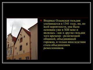Впервые Олаевская гильдия упоминается в 1341 году, но, по всей вероятности, она была основана уже в XIII веке и являлась - как и другие гильдии того времени - религиозной общиной, объединявшей горожан, и только впоследствии стала объединением ремесленников. 