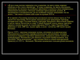 «Я ем и пью охотно хорошую еду и напитки, но могу очень хорошо обойтись и без этого лакомства... Я хожу в церковь, не прочь послушать проповедь, но молюсь не особенно прилежно и немного, мало интересуюсь священным писанием, а больше земными преходящими делами. Я милосерден и сострадателен, но не особенно охотно доказываю это на деле», - так писал о самом себе один из купцов XVI в. В то время в Таллинне купечество составляло почти пятую часть из 7-8 тысяч его населения. В его руках находилась вся транзитная торговля, которая шла через Таллинн между городами Западной и Восточной Европы и несла городу богатство и славу. Самый большой доход давала торговля зерном и солью (в один из годов середины XVI в. через Таллинн было вывезено 1 млн. 200 тыс. пудов зерна, а соли - почти на 100 тысяч пудов больше). Около 1325 г. крупные немецкие купцы, оптовики и судовладельцы объединились в гильдию (профессиональную организацию, которая получала и охраняла торговые привилегии, защищала своих членов от конкуренции). Называлась она вначале гильдией корабельщиков, или Детской ("Дети купеческие" - как сказано было в одной новгородской грамоте), а с XV в. - Большой. Малыми назывались гильдии ремесленников. 