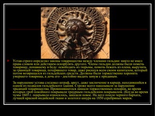 Устав строго определял законы товарищества между членами гильдии: никто не имел права словом или действием оскорблять другого. Члены гильдии должны были пожечь товарищу, попавшему в беду: освободить из тюрьмы, помочь бежать из плена, выручить за границей товарища, потерявшего товар, даже рискнув всем своим капиталом, который потом возвращался из гильдейских средств. Должны были торжественно хоронить умершего товарища, а дочь его - достойно выдать замуж с приданым. За нарушение устава следовал штраф, арест, даже заключение в карцер, находившийся в одном из подвалов гильдейского здания. Строже всего наказывали за нарушение традиций товарищества. Провинившегося лишали торжественных похорон, во время которых гроб покойного покрывали траурным гильдейским покрывалом. (Когда во время чумы 1603 г. покрывало износилось, заказали новое. На него пошло черного бархата, лучшей красной индийской ткани и золотого шнура на 1850 серебряных марок. 