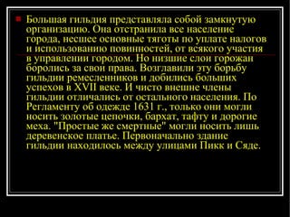 Большая гильдия представляла собой замкнутую организацию. Она отстранила все население города, несшее основные тяготы по уплате налогов и использованию повинностей, от всякого участия в управлении городом. Но низшие слои горожан боролись за свои права. Возглавили эту борьбу гильдии ремесленников и добились больших успехов в XVII веке. И чисто внешне члены гильдии отличались от остального населения. По Регламенту об одежде 1631 г., только они могли носить золотые цепочки, бархат, тафту и дорогие меха. "Простые же смертные" могли носить лишь деревенское платье. Первоначально здание гильдии находилось между улицами Пикк и Сяде. 
