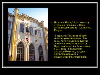 На улице Пикк, 20, неподалеку от здания гильдии св. Олая расположено здание гильдии св. Канута.  Впервые в Таллинне об этой гильдии упоминалось в 1326 году. Хотя гильдия св. Канута считается моложе гильдии св. Олая, основана она, безусловно, в XIII веке - в начале как духовное братство, позднее преобразовавшееся в объединение ремесленников. 