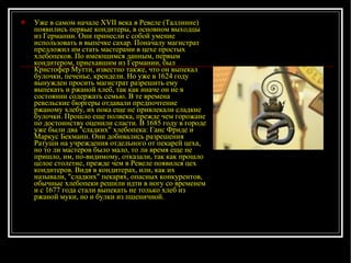 Уже в самом начале ХVII века в Ревеле (Таллинне) появились первые кондитеры, в основном выходцы из Германии. Они принесли с собой умение использовать в выпечке сахар. Поначалу магистрат предложил им стать мастерами в цехе простых хлебопеков. По имеющимся данным, первым кондитером, приехавшим из Германии, был Кристофер Мутти, известно также, что он выпекал булочки, печенье, крендели. Но уже в 1624 году вынужден просить магистрат разрешить ему выпекать и ржаной хлеб, так как иначе он не в состоянии содержать семью. В те времена ревельские бюргеры отдавали предпочтение ржаному хлебу, их пока еще не привлекали сладкие булочки. Прошло еще полвека, прежде чем горожане по достоинству оценили сласти. В 1685 году в городе уже были два "сладких" хлебопека: Ганс Фриде и Маркус Бекманн. Они добивались разрешения Ратуши на учреждения отдельного от пекарей цеха, но то ли мастеров было мало, то ли время еще не пришло, им, по-видимому, отказали, так как прошло целое столетие, прежде чем в Ревеле появился цех кондитеров. Видя в кондитерах, или, как их называли, "сладких" пекарях, опасных конкурентов, обычные хлебопеки решили идти в ногу со временем и с 1677 года стали выпекать не только хлеб из ржаной муки, но и булки из пшеничной. 
