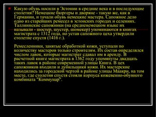Какую обувь носили в Эстонии в средние века и в последующие столетия? Немецкие бюргеры и дворяне - такую же, как в Германии, и тачали обувь немецкие мастера. Сапожное дело одно из старейших ремесел в эстонских городах и селениях. Таллиннские сапожники (на средненемецком языке их называли - шостер, шустер, шомекер) упоминаются в книгах магистрата с 1312 года, но устав сапожного цеха утвердили столетие спустя (1416 г.). Ремесленники, занятые обработкой кожи, уступали по количеству мастеров только строителям. Их состав определялся числом лавок, которые магистрат сдавал им в аренду. В расчетной книге магистрата в 1362 году упомянуты двадцать таких лавок в районе современной улицы Кинга. В цех сапожников входили и дубильщики кожи. Их мастерские находились за городской чертой в районе улицы Маакри, на том месте, где столетия спустя стояли корпуса кожевенно-обувного комбината "Коммунар". 