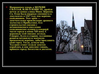 Направимся теперь к ЦЕРКВИ СВ.ОЛАЯ, ИЛИ ОЛЕВИСТЕ, пройдя почти до конца улицы Пикк. Церковь Св. Олая была впервые упомянута в документах в 1267 году как церковь скандинавов. Этот храм — замечательное произведение древнего зодчества в Прибалтике. Его строительство связано с возникновением поселения скандинавских купцов в северной части города в конце XII века. С церковью этой связана легенда. Говорят, будто в старину таллиннцы решили воздвигнуть высокую-превысокую церковь, дабы прославить свой город. Тогда, думали они, Таллинн станет издали заметен кораблям, и они заполнят гавань, принеся городу богатство и достаток. 