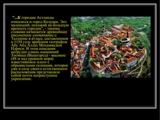 "...К  городам Астланды относится и город Колуван. Это маленький, похожий на большую крепость городок", - такими словами начинается древнейшее письменное упоминание о Таллинне в атласе, составленном в 1154 году арабским географом Абу Абд Аллах Мохаммедом Идриси. В этом описании нетрудно узнать нынешний Тоомпеа (Вышгород) - высокое (48 м над уровнем моря) известняковое плато с обрывистыми склонами, которое уже в силу своего естественного расположения представляло собой почти неприступное укрепление.  