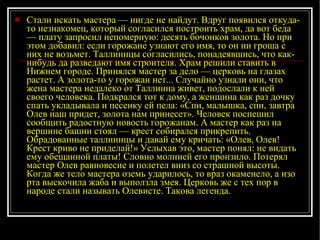 Стали искать мастера — нигде не найдут. Вдруг появился откуда-то незнакомец, который согласился построить храм, да вот беда — плату запросил непомерную: десять бочонков золота. Но при этом добавил: если горожане узнают его имя, то он ни гроша с них не возьмет. Таллиннцы согласились, понадеявшись, что как-нибудь да разведают имя строителя. Храм решили ставить в Нижнем городе. Принялся мастер за дело — цер к овь на глазах растет. А золота-то у горожан нет... Случайно узнали они, что жена мастера недалеко от Таллинна живет, подослали к ней своего человека. Подкрался тот к дому, а женщина как раз дочку спать укладывала и песенку ей пела: «Спи, малышка, спи, завтра Олев наш придет, золота нам принесет». Человек поспешил сообщить радостную новость горожанам. А мастер как раз на вершине башни стоял — крест собирался прикрепить. Обрадованные таллиннцы и давай ему кричать: «Олев, Олев! Крест криво не приделай!» Услыхав это, мастер понял: не видать ему обещанной платы! Словно молнией его пронзило. Потерял мастер Олев равновесие и полетел вниз со страшной высоты. Когда же тело мастера оземь ударилось, то враз окаменело, а изо рта выскочила жаба и выползла змея. Церковь же с тех пор в народе стали называть Олевисте. Такова легенда. 