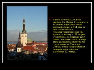 Вплоть до конца XIX века церковь Св. Олафа   ( Олевисте) в Таллинне оставалась самой высокой в мире. в XVI веке ее шпиль вознесся на головокружительную по тем временам высоту - 159 метров. Эта церковь, не имевшая себе равных по высоте во всем мире, стала символом Золотого века средневекового Таллинна. Сейчас,  после неоднократных пожаров, высо та  шпиля составляет 123 метра. 
