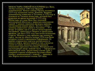 МОНАСТЫРЬ СВЯТОЙ ЕКАТЕРИНЫ (ул. Вене, 16) был основан в 1246 году Орденом доминиканцев. Начало самому Ордену положил в 1215 году испанских монах Доминик. Впервые доминиканцы появились в Таллинне в 1229 году и основали на Тоомпеа монастырь, который был разрушен во время волнений в 1233 году. Монастырь на улице Вене был типичной католической обителью с закрытым комплексом зданий. Главным строением являлась церковь, составлявшая южное крыло. Это  был»  самое длинное сакральное здание в Таллинне — 67,7 метра. О церкви, как и о других монастырских постройках, приходится говорить в прошедшем времени, так как в 1531 году они почти полностью сгорели. Монахи к тому времени уже покинули город, так как их обитель осенью 1524 года была разорена толпой сторонников Реформации. От церкви сохранились порталы центрального и южного нефов, причем первый из них считается одним из самых ценных в художественном отношении порталов в Таллинне. Интересен его скульптурный декор: нижняя часть — гирлянда из виноградной лозы, трилистника и ветви дуба; с северной стороны изображена бегущая собака (символ доминиканцев), с южной — драконы и лев. Портал изготовлен в конце XIV века.  