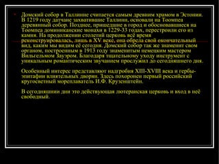 Домский собор в Таллинне считается самым древним храмом в Эстонии. В 1219 году датчане захватившие Таллинн, основали на Тоомпеа деревянный собор. Позднее, пришедшие в город и обосновавшиеся на Тоомпеа доминиканские монахи в 1229-33 годах, перестроили его из камня. На продолжении столетий церковь всё время реконструировалась, лишь в XV веке, она обрела свой окончательный вид, каким мы видим её сегодня. Домский собор так же знаменит свом органом, построенным в 1913 году знаменитым немецким мастером Вильгельмом Зауэром. Благодаря тщательному уходу инструмент с уникальным романтическим звучанием прослужил до сегодняшнего дня. Особенный интерес представляют надгробия XIII-XVIII века и гербы-эпитафии влиятельных дворян. Здесь похоронен первый российский кругосветный мореплаватель И.Ф. Крузенштейн. В сегодняшнии дни это действующая лютеранская церковь и вход в неё свободный.  