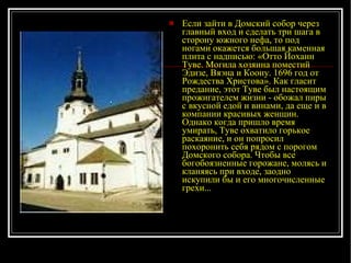 Если зайти в Домский собор через главный вход и сделать три шага в сторону южного нефа, то под ногами окажется большая каменная плита с надписью: «Отто Йоханн Туве. Могила хозяина поместий Эдизе, Вяэна и Коону. 1696 год от Рождества Христова». Как гласит предание, этот Туве был настоящим прожигателем жизни - обожал пиры с вкусной едой и винами, да еще и в компании красивых женщин. Однако когда пришло время умирать, Туве охватило горькое раскаяние, и он попросил похоронить себя рядом с порогом Домского собора. Чтобы все богобоязненные горожане, молясь и кланяясь при входе, заодно искупили бы и его многочисленные грехи...   