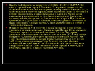 Пройдя по Сайаканг, вы окажетесь у ЦЕРКВИ СВЯТОГО ДУХА.Это одна из древнейших церквей Таллинна. В старинных документах ее также называют «капеллой магистрата», потому что искони члены его, а также гильдий и братства Черноголовых собирались в ней на литургию в первый вторник после Святого Крещенья и в день Св. Фомы, когда начиналась и прекращалась их судейская деятельность. Здесь также проходили богослужения перед заседанием магистрата. Прихожанами церкви Святого Духа были и эстонцы, жившие в древнем поселении на месте нынешнего Нижнего города. С этим храмом связана и первая в Таллинне богадельня. В первой половине XVI столетия и позже проповеди в этой церкви читались и на эстонском языке. Пастор церкви Иоханн Коль, уроженец Таллинна, перевел на эстонский катехизис Лютера. Это первая дошедшая до нас печатная книга на эстонском языке (1535 год). Автор известной «Хроники Ливонской провинции» Бальтазар Руссов (1536—1600) прослужил пастором церкви Святого Духа более 35 лет. В 1600—1606 годах помощник пастора Георг Мюллер составил сборник проповедей, который можно считать памятником старого эстонского литературного языка.  Свой нынешний облик церковь Святого Духа приобрела, вероятно, в первой половине XIV века.  