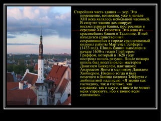 Старейшая часть здания — хор. Это помещение, возможно, уже в начале XIII века являлось небольшой часовней. В силуэте здания доминирует восьмигранная башня, построенная в середине XIV столетия. Это одна из красивейших башен в Таллинне. В ней находится единственный сохранившийся в городе средневековый колокол работы Мартенса Зейферта (1433 год). Шпиль башни выполнен в начале 1630-х годов Грейгером Граффом, который в 1628 году построил шпиль ратуши. После пожара шпиль был восстановлен мастером Даниэлем Биккелем, плотником Андреасом Яном и медником Давидом Хюбнером. Именно тогда и был помещен в башню колокол Зейферта с любопытной надписью: «Я звоню как господину, так и госпоже, как служанке, так и слуге, и никто не может меня упрекнуть, ибо я звоню всем одинаково».  