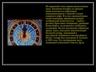 На наружной стене церкви расположены часы, механизм которых со средних веков находится в небольшом помещении рядом с башней в конце северного нефа. В углах каменной рамы часов помещены деревянные резные изображения Евангелистов — работа резчика Христиана Аккермана, уроженца Кенигсберга, таллиннского свободного художника. Богато внутреннее убранство храма. Здесь находится замечательный большой алтарь, заказанный в мастерской любекского мастера Бернта Нотке. Алтарь был доставлен в Таллинн в 1483 году. Его центральная часть посвящена сошествию Святого Духа. 
