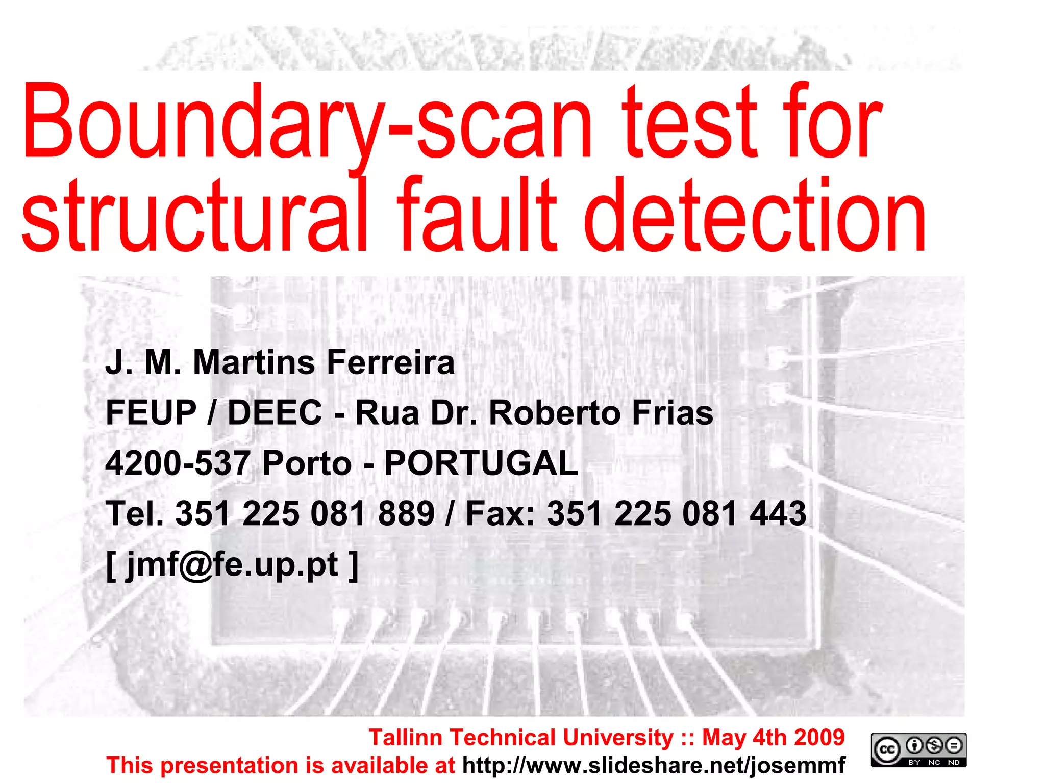 Tallinn Technical University :: May 4th 2009 This presentation is available at  http://www.slideshare.net/josemmf Tallinn Technical University :: May 4th 2009 This presentation is available at  http://www.slideshare.net/josemmf J. M. Martins Ferreira FEUP / DEEC - Rua Dr. Roberto Frias 4200-537 Porto - PORTUGAL Tel. 351 225 081 889 / Fax: 351 225 081 443 [ jmf@fe.up.pt ] Boundary-scan test for structural fault detection 