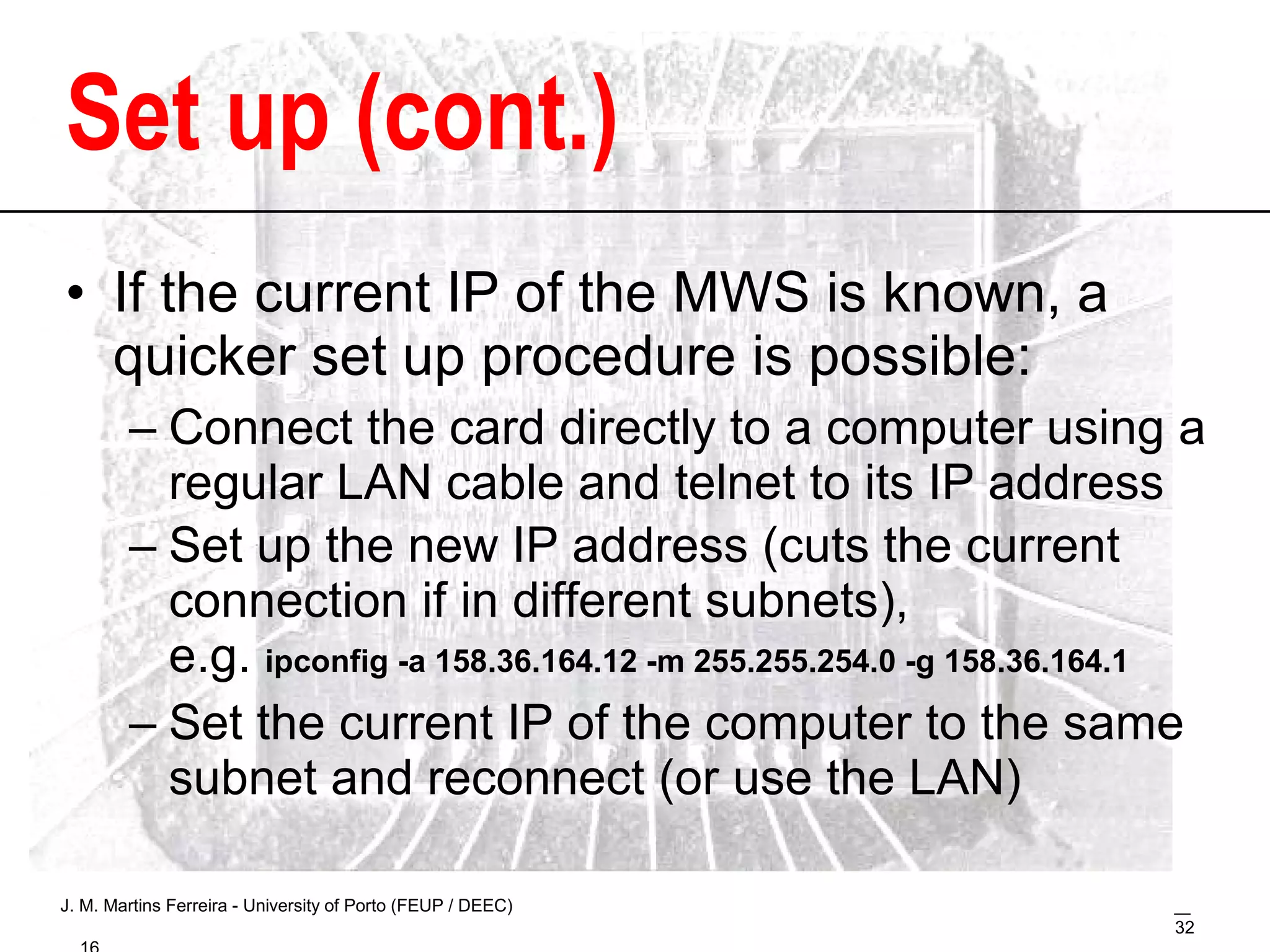 Set up (cont.) If the current IP of the MWS is known, a quicker set up procedure is possible: Connect the card directly to a computer using a regular LAN cable and telnet to its IP address Set up the new IP address (cuts the current connection if in different subnets),  e.g.  ipconfig -a 158.36.164.12 -m 255.255.254.0 -g 158.36.164.1 Set the current IP of the computer to the same subnet and reconnect (or use the LAN) 