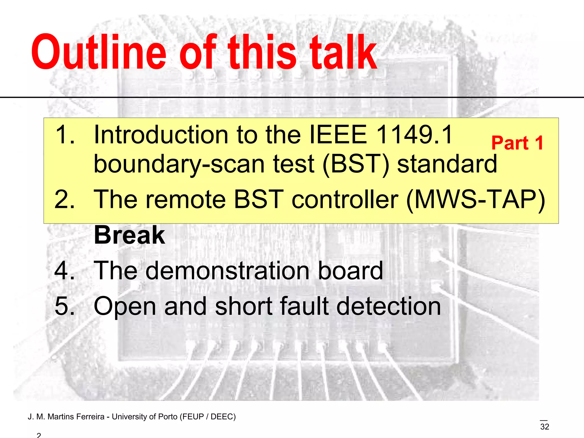 Outline Introduction to the IEEE 1149.1  boundary-scan test (BST) standard The remote BST controller (MWS-TAP) Break The demonstration board Open and short fault detection Part 1 