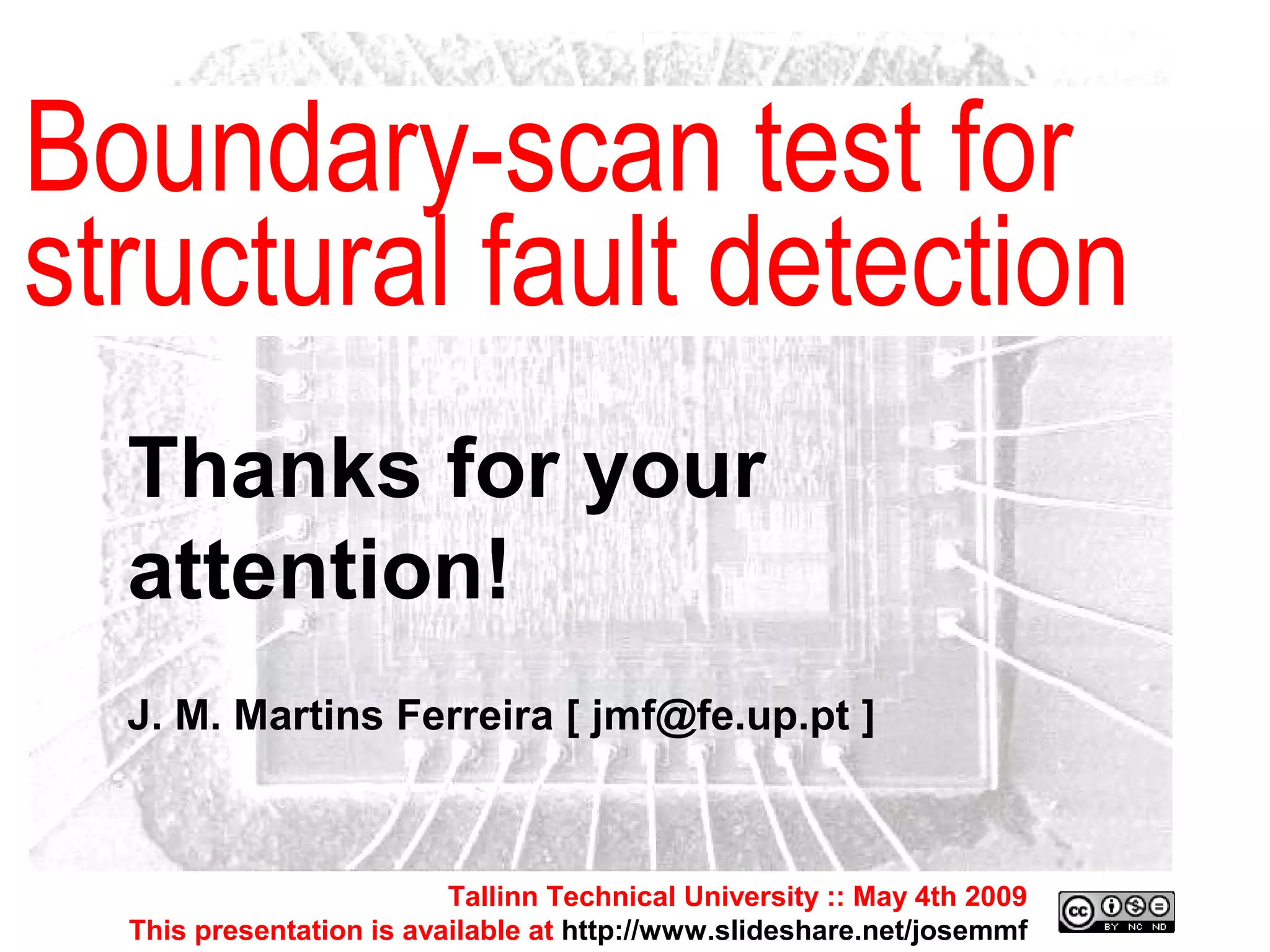 Tallinn Technical University :: May 4th 2009 This presentation is available at  http://www.slideshare.net/josemmf Tallinn Technical University :: May 4th 2009 This presentation is available at  http://www.slideshare.net/josemmf Boundary-scan test for structural fault detection Thanks for your attention! J. M. Martins Ferreira [ jmf@fe.up.pt ] 