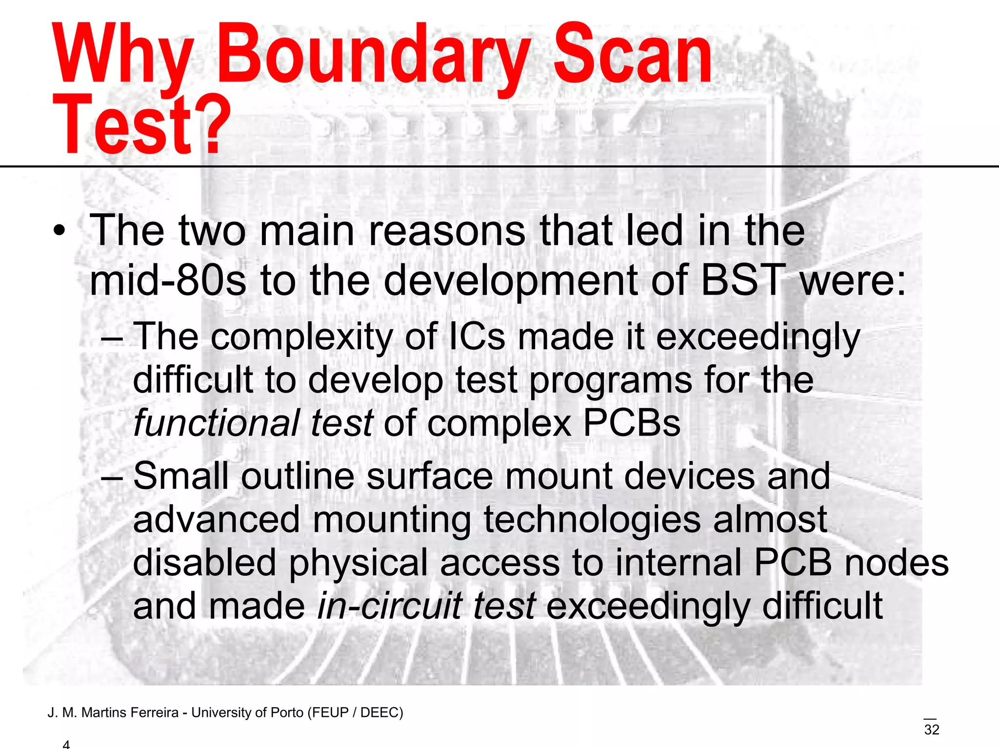 Why Boundary Scan Test? The two main reasons that led in the mid-80s to the development of BST were: The complexity of ICs made it exceedingly difficult to develop test programs for the  functional test  of complex PCBs Small outline surface mount devices and advanced mounting technologies almost disabled physical access to internal PCB nodes and made  in-circuit test  exceedingly difficult 