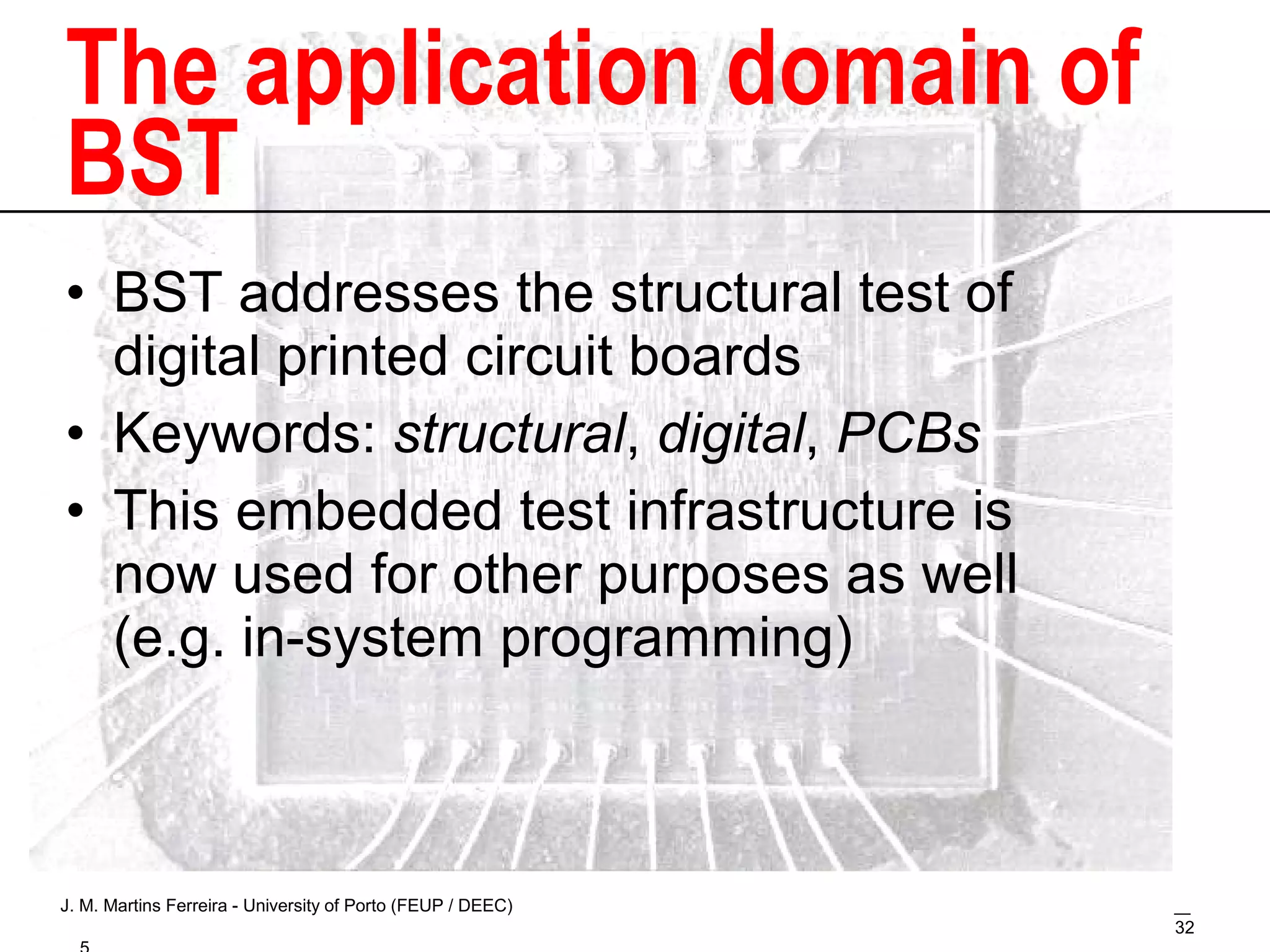 The application domain of BST BST addresses the structural test of digital printed circuit boards Keywords:  structural ,  digital ,  PCBs This embedded test infrastructure is now used for other purposes as well (e.g. in-system programming) 