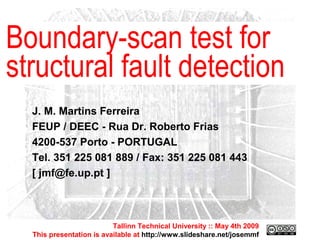 Tallinn Technical University :: May 4th 2009 This presentation is available at  http://www.slideshare.net/josemmf Tallinn Technical University :: May 4th 2009 This presentation is available at  http://www.slideshare.net/josemmf J. M. Martins Ferreira FEUP / DEEC - Rua Dr. Roberto Frias 4200-537 Porto - PORTUGAL Tel. 351 225 081 889 / Fax: 351 225 081 443 [ jmf@fe.up.pt ] Boundary-scan test for structural fault detection 