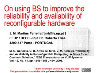 Tallinn Technical University :: May 4th 2009 This presentation is available at  http://www.slideshare.net/josemmf Tallinn Technical University :: May 5th 2009 This presentation is available at  http://www.slideshare.net/josemmf On using BS to improve the reliability and availability of reconfigurable hardware J. M. Martins Ferreira  [ jmf@fe.up.pt ] FEUP / DEEC - Rua Dr. Roberto Frias 4200-537 Porto - PORTUGAL M. G. Gericota, G. R. Alves, M. Silva, J. M. Ferreira, “Reliability and Avaliability in Reconfigurable Computing: A Basis for a Common Solution,”  IEEE Transactions on VLSI Systems ,  Vol. 16, No. 11, pp. 1545-1558 , Nov. 2008. 
