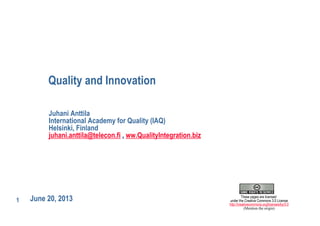 1
Quality and Innovation
June 20, 2013
Juhani Anttila
International Academy for Quality (IAQ)
Helsinki, Finland
juhani.anttila@telecon.fi , ww.QualityIntegration.biz
These pages are licensed
under the Creative Commons 3.0 License
http://creativecommons.org/licenses/by/3.0
(Mention the origin)
 