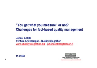 ”You get what you measure” or not?
    Challenges for fact-based quality management

    Juhani Anttila
    Venture Knowledgist – Quality Integration
    www.QualityIntegration.biz , juhani.anttila@telecon.fi



    15.3.2008                                   These pages are licensed under
                                                      Creative Commons Nimeä 2.5 lisenssi
1                                             http://creativecommons.org/licenses/by/2.5/deed.fi
 