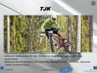 TJK




Jalgrattaklubi Freedown esindaja Triinu Laurits märkis, et võistlejaid tuleb kogu
Baltikumist kokku umbes 60 ringis. Kindlasti on vaatemängu jälgima oodatud ka
pealtvaatajad.
Võistlused lähevad lahti kell 12.30 ning mõõtu võetakse nii hobi-, juuniorite-, seeniorite-
, naiste- ja meeste klassis.
 22.10.2012                            Anastasia Davydova       2
 