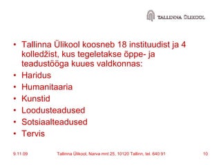 Tallinna Ülikool koosneb 18 instituudist ja 4 kolledžist, kus tegeletakse õppe- ja teadustööga kuues valdkonnas: Haridus  Humanitaaria  Kunstid  Loodusteadused  Sotsiaalteadused  Tervis 