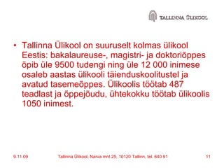 Tallinna Ülikool on suuruselt kolmas ülikool Eestis: bakalaureuse-, magistri- ja doktoriõppes õpib üle 9500 tudengi ning üle 12 000 inimese osaleb aastas ülikooli täienduskoolitustel ja avatud tasemeõppes. Ülikoolis töötab 487 teadlast ja õppejõudu, ühtekokku töötab ülikoolis 1050 inimest.  