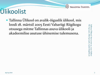 Tallinna Ülikool on avalik-õiguslik ülikool, mis loodi 18. märtsil 2005 Eesti Vabariigi Riigikogu otsusega mitme Tallinnas asuva ülikooli ja akadeemilise asutuse ühinemise tulemusena. 29.04.20107ÜlikoolistTallinna Ülikool, Narva mnt 25, 10210 TallinnTel. 640 9101, faks 640 9116, e-post tlu@tlu.ee