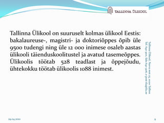 Tallinna Ülikool on suuruselt kolmas ülikool Eestis: bakalaureuse-, magistri- ja doktoriõppes õpib üle 9500 tudengi ning üle 12 000 inimese osaleb aastas ülikooli täienduskoolitustel ja avatud tasemeõppes. Ülikoolis töötab 528 teadlast ja õppejõudu, ühtekokku töötab ülikoolis 1088 inimest. 29.04.20109Tallinna Ülikool, Narva mnt 25, 10210 TallinnTel. 640 9101, faks 640 9116, e-post tlu@tlu.ee