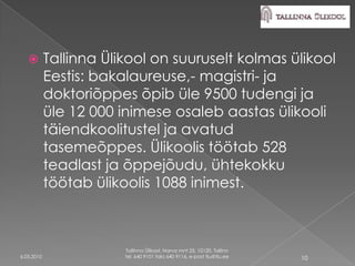         Tallinna Ülikool on suuruselt kolmas ülikool
            Eestis: bakalaureuse,- magistri- ja
            doktoriõppes õpib üle 9500 tudengi ja
            üle 12 000 inimese osaleb aastas ülikooli
            täiendkoolitustel ja avatud
            tasemeõppes. Ülikoolis töötab 528
            teadlast ja õppejõudu, ühtekokku
            töötab ülikoolis 1088 inimest.



                        Tallinna Ülikool, Narva mnt 25, 10120, Tallinn
6.05.2010               tel. 640 9101 faks 640 9116, e-post tlu@tlu.ee   10
 