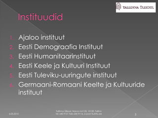 1. Ajaloo instituut
2. Eesti Demograafia Instituut
3. Eesti Humanitaarinstituut
4. Eesti Keele ja Kultuuri Instituut
5. Eesti Tuleviku-uuringute instituut
6. Germaani-Romaani Keelte ja Kultuuride
   instituut

             Tallinna Ülikool, Narva mnt 25, 10120, Tallinn
6.05.2010    tel. 640 9101 faks 640 9116, e-post tlu@tlu.ee   3
 