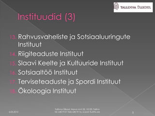 13. Rahvusvaheliste ja Sotsiaaluuringute
    Instituut
14. Riigiteaduste Instituut
15. Slaavi Keelte ja Kultuuride Instituut
16. Sotsiaaltöö Instituut
17. Terviseteaduste ja Spordi Instituut
18. Ökoloogia Instituut


               Tallinna Ülikool, Narva mnt 25, 10120, Tallinn
6.05.2010      tel. 640 9101 faks 640 9116, e-post tlu@tlu.ee   5
 