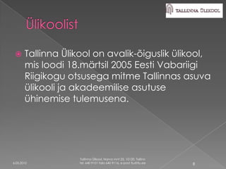      Tallinna Ülikool on avalik-õiguslik ülikool,
       mis loodi 18.märtsil 2005 Eesti Vabariigi
       Riigikogu otsusega mitme Tallinnas asuva
       ülikooli ja akadeemilise asutuse
       ühinemise tulemusena.




                    Tallinna Ülikool, Narva mnt 25, 10120, Tallinn
6.05.2010           tel. 640 9101 faks 640 9116, e-post tlu@tlu.ee   8
 