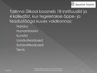 Tallinna Ülikool koosneb 18 instituudist ja
      4 kolledžist, kus tegeletakse õppe- ja
      teadustööga kuues valdkonnas:
               Haridus
               Humanitaaria
               Kunstid
               Loodusteadused
               Sotsiaalteadused
               Tervis




                          Tallinna Ülikool, Narva mnt 25, 10120, Tallinn
6.05.2010                 tel. 640 9101 faks 640 9116, e-post tlu@tlu.ee   9
 