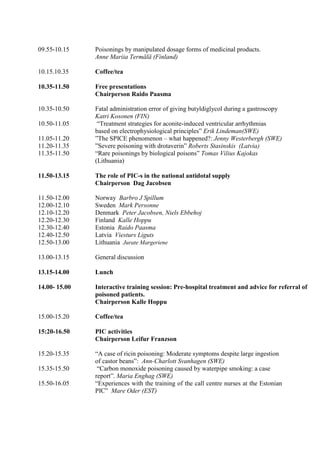 09.55-10.15    Poisonings by manipulated dosage forms of medicinal products.
               Anne Mariia Termälä (Finland)

10.15.10.35    Coffee/tea

10.35-11.50    Free presentations
               Chairperson Raido Paasma

10.35-10.50    Fatal administration error of giving butyldiglycol during a gastroscopy
               Katri Kosonen (FIN)
10.50-11.05     “Treatment strategies for aconite-induced ventricular arrhythmias
               based on electrophysiological principles” Erik Lindeman(SWE)
11.05-11.20    ”The SPICE phenomenon – what happened?: Jenny Westerbergh (SWE)
11.20-11.35    ”Severe poisoning with drotaverin” Roberts Stasinskis (Latvia)
11.35-11.50    “Rare poisonings by biological poisons” Tomas Vilius Kajokas
               (Lithuania)

11.50-13.15    The role of PIC-s in the national antidotal supply
               Chairperson Dag Jacobsen

11.50-12.00    Norway Barbro J Spillum
12.00-12.10    Sweden Mark Personne
12.10-12.20    Denmark Peter Jacobsen, Niels Ebbehoj
12.20-12.30    Finland Kalle Hoppu
12.30-12.40    Estonia Raido Paasma
12.40-12.50    Latvia Viesturs Liguts
12.50-13.00    Lithuania Jurate Margeriene

13.00-13.15    General discussion

13.15-14.00    Lunch

14.00- 15.00   Interactive training session: Pre-hospital treatment and advice for referral of
               poisoned patients.
               Chairperson Kalle Hoppu

15.00-15.20    Coffee/tea

15:20-16.50    PIC activities
               Chairperson Leifur Franzson

15.20-15.35    “A case of ricin poisoning: Moderate symptoms despite large ingestion
               of castor beans”: Ann-Charlott Svanhagen (SWE)
15.35-15.50     “Carbon monoxide poisoning caused by waterpipe smoking: a case
               report”. Maria Enghag (SWE)
15.50-16.05    “Experiences with the training of the call centre nurses at the Estonian
               PIC” Mare Oder (EST)
 